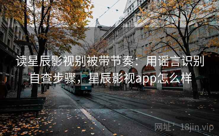 读星辰影视别被带节奏：用谣言识别自查步骤，星辰影视app怎么样