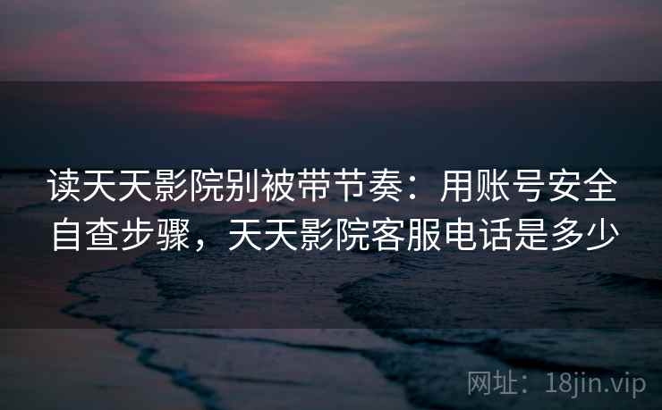 读天天影院别被带节奏：用账号安全自查步骤，天天影院客服电话是多少