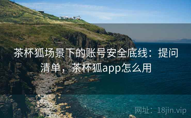 茶杯狐场景下的账号安全底线:提问清单,茶杯狐app怎么用 茶杯狐场景下的账号安全底线:提问清单,茶杯狐app怎么用