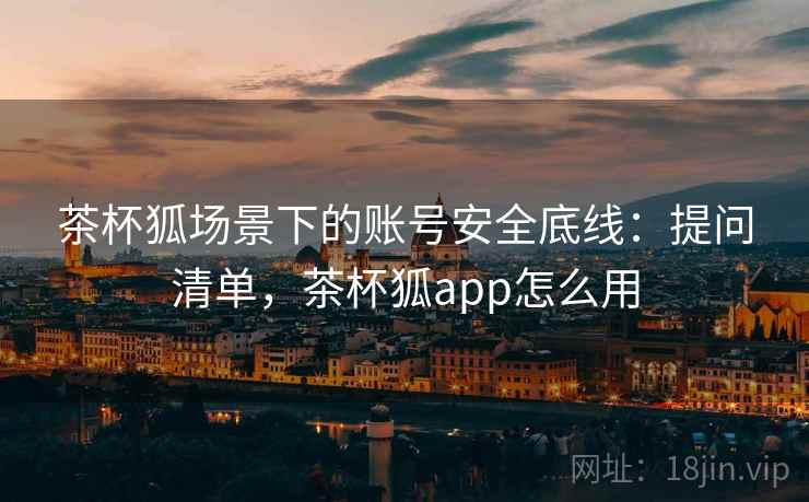 茶杯狐场景下的账号安全底线:提问清单,茶杯狐app怎么用 茶杯狐场景下的账号安全底线:提问清单,茶杯狐app怎么用