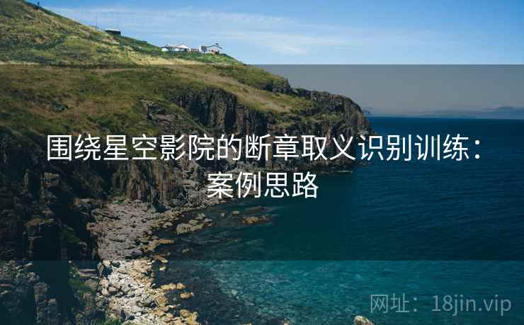 围绕星空影院的断章取义识别训练:案例思路 围绕星空影院的断章取义识别训练:案例思路