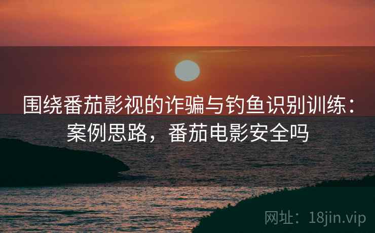 围绕番茄影视的诈骗与钓鱼识别训练:案例思路,番茄电影安全吗 围绕番茄影视的诈骗与钓鱼识别训练:案例思路,番茄电影安全吗