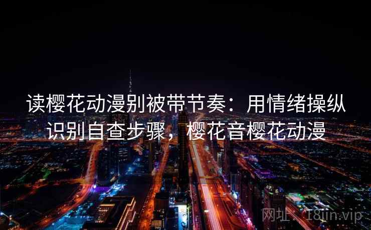 读樱花动漫别被带节奏:用情绪操纵识别自查步骤,樱花音樱花动漫 读樱花动漫别被带节奏:用情绪操纵识别自查步骤,樱花音樱花动漫