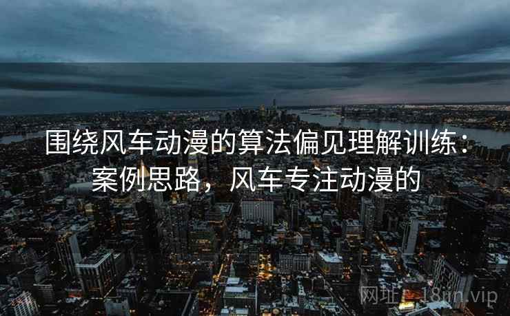 围绕风车动漫的算法偏见理解训练:案例思路,风车专注动漫的 围绕风车动漫的算法偏见理解训练:案例思路,风车专注动漫的