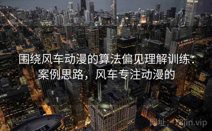 围绕风车动漫的算法偏见理解训练:案例思路,风车专注动漫的 围绕风车动漫的算法偏见理解训练:案例思路,风车专注动漫的