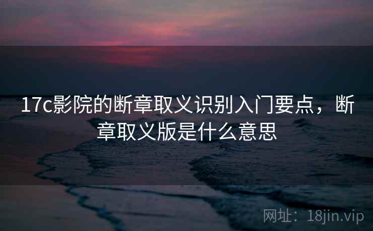 17c影院的断章取义识别入门要点,断章取义版是什么意思 17c影院的断章取义识别入门要点,断章取义版是什么意思