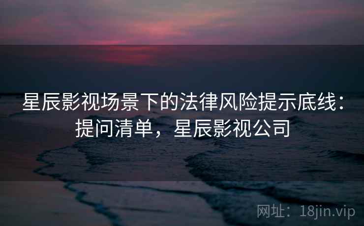 星辰影视场景下的法律风险提示底线:提问清单,星辰影视公司 星辰影视场景下的法律风险提示底线:提问清单,星辰影视公司
