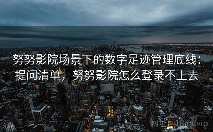 努努影院场景下的数字足迹管理底线:提问清单,努努影院怎么登录不上去 努努影院场景下的数字足迹管理底线:提问清单,努努影院怎么登录不上去