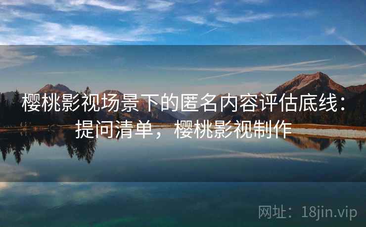 樱桃影视场景下的匿名内容评估底线:提问清单,樱桃影视制作 樱桃影视场景下的匿名内容评估底线:提问清单,樱桃影视制作
