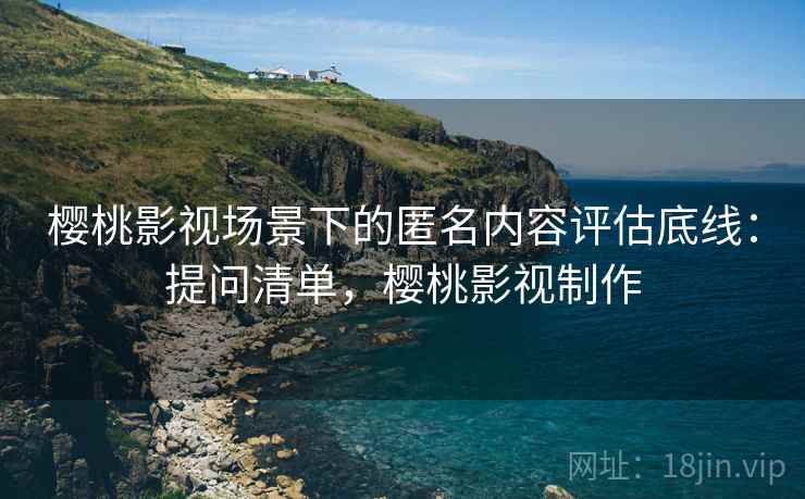 樱桃影视场景下的匿名内容评估底线:提问清单,樱桃影视制作 樱桃影视场景下的匿名内容评估底线:提问清单,樱桃影视制作