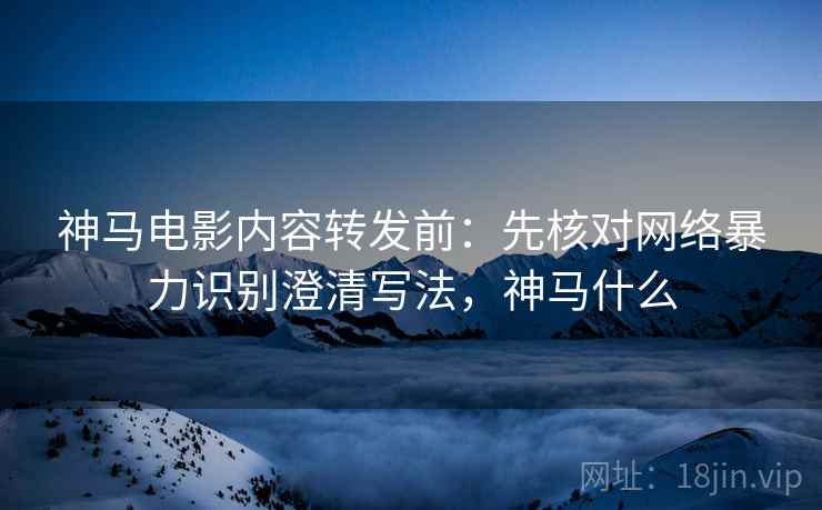 神马电影内容转发前:先核对网络暴力识别澄清写法,神马什么 神马电影内容转发前:先核对网络暴力识别澄清写法,神马什么