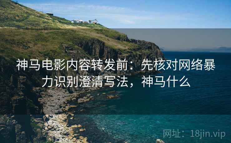 神马电影内容转发前:先核对网络暴力识别澄清写法,神马什么 神马电影内容转发前:先核对网络暴力识别澄清写法,神马什么