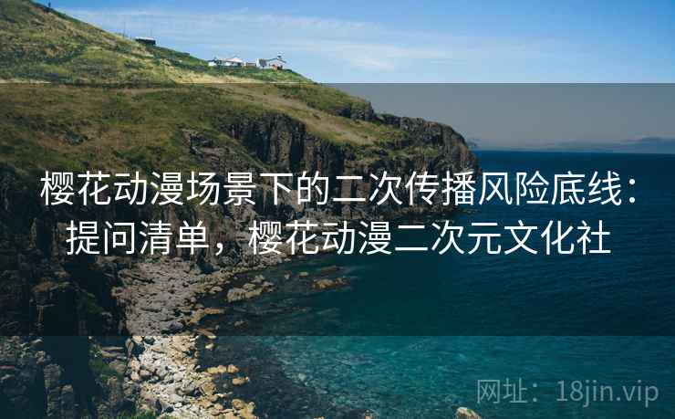 樱花动漫场景下的二次传播风险底线:提问清单,樱花动漫二次元文化社 樱花动漫场景下的二次传播风险底线:提问清单,樱花动漫二次元文化社