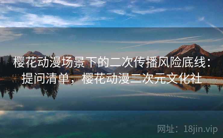 樱花动漫场景下的二次传播风险底线:提问清单,樱花动漫二次元文化社 樱花动漫场景下的二次传播风险底线:提问清单,樱花动漫二次元文化社