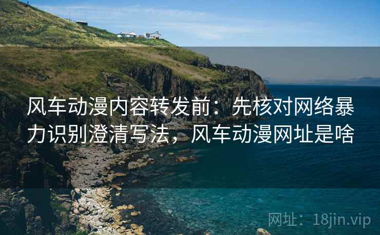 风车动漫内容转发前:先核对网络暴力识别澄清写法,风车动漫网址是啥 风车动漫内容转发前:先核对网络暴力识别澄清写法,风车动漫网址是啥