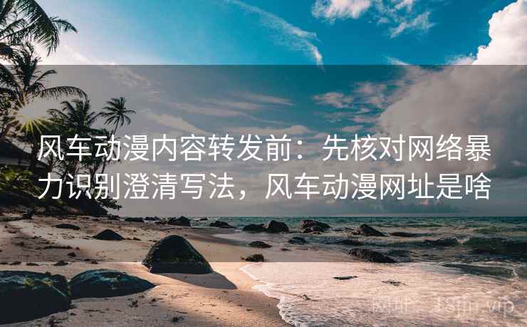 风车动漫内容转发前:先核对网络暴力识别澄清写法,风车动漫网址是啥 风车动漫内容转发前:先核对网络暴力识别澄清写法,风车动漫网址是啥