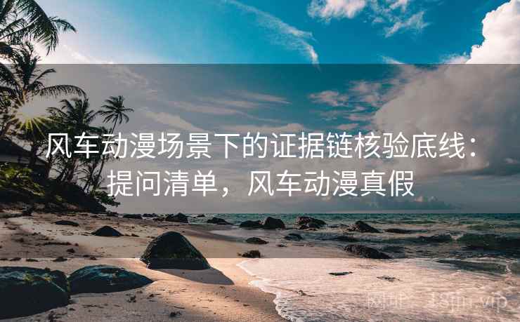 风车动漫场景下的证据链核验底线:提问清单,风车动漫真假 风车动漫场景下的证据链核验底线:提问清单,风车动漫真假
