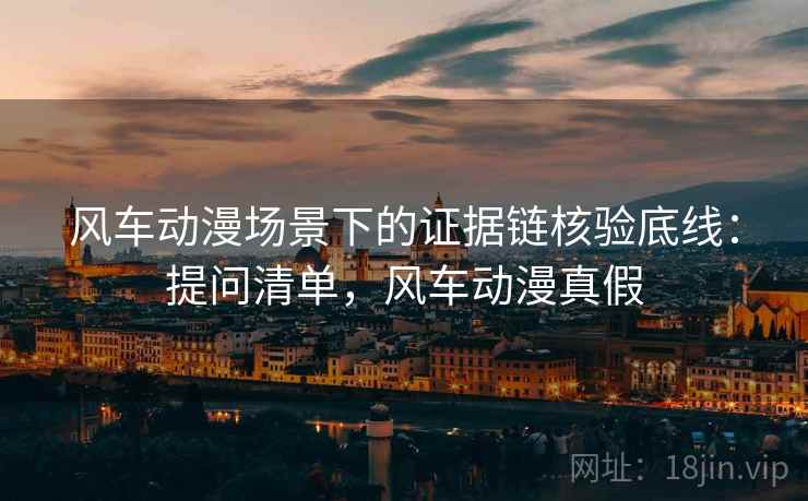 风车动漫场景下的证据链核验底线:提问清单,风车动漫真假 风车动漫场景下的证据链核验底线:提问清单,风车动漫真假