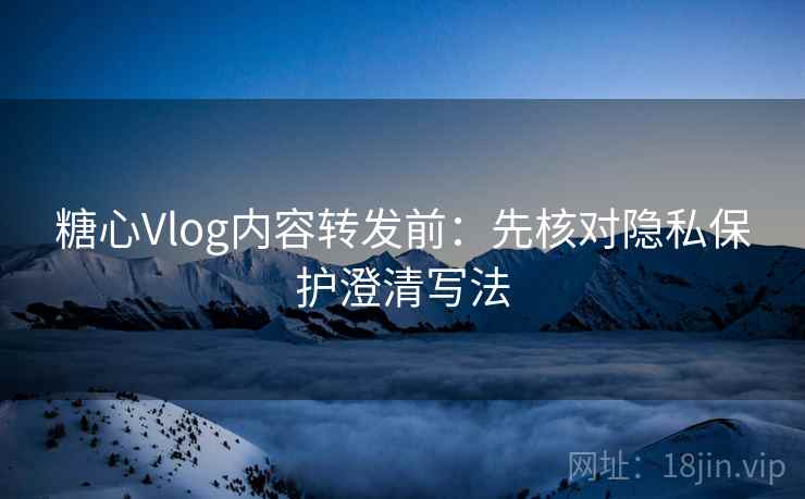 糖心Vlog内容转发前:先核对隐私保护澄清写法 糖心Vlog内容转发前:先核对隐私保护澄清写法