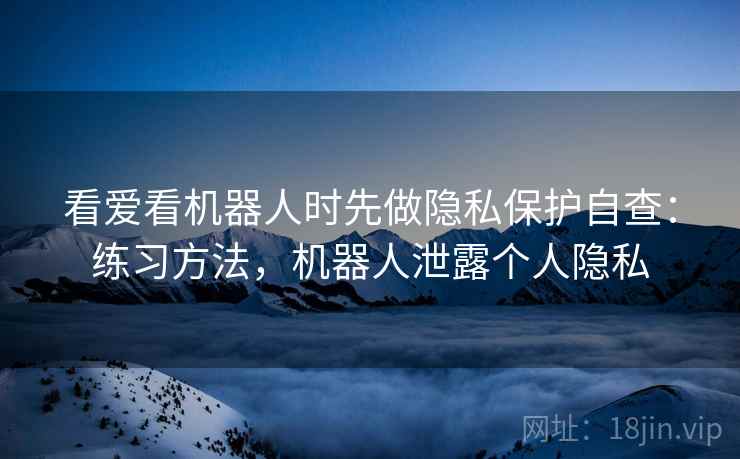 看爱看机器人时先做隐私保护自查：练习方法，机器人泄露个人隐私