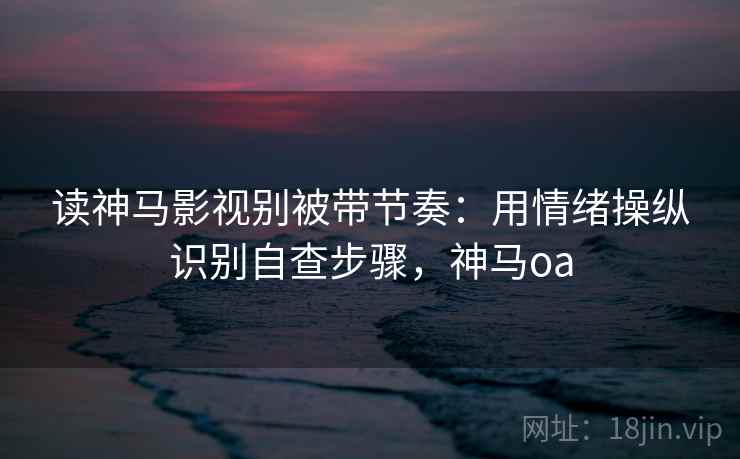 读神马影视别被带节奏:用情绪操纵识别自查步骤,神马oa 读神马影视别被带节奏:用情绪操纵识别自查步骤,神马oa