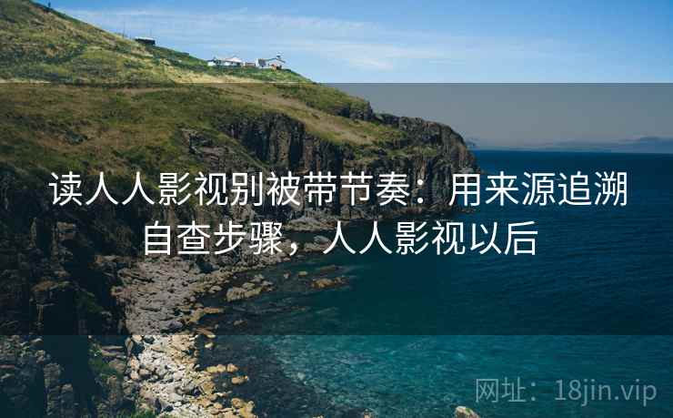 读人人影视别被带节奏:用来源追溯自查步骤,人人影视以后 读人人影视别被带节奏:用来源追溯自查步骤,人人影视以后