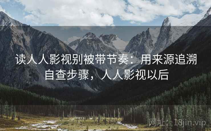 读人人影视别被带节奏:用来源追溯自查步骤,人人影视以后 读人人影视别被带节奏:用来源追溯自查步骤,人人影视以后