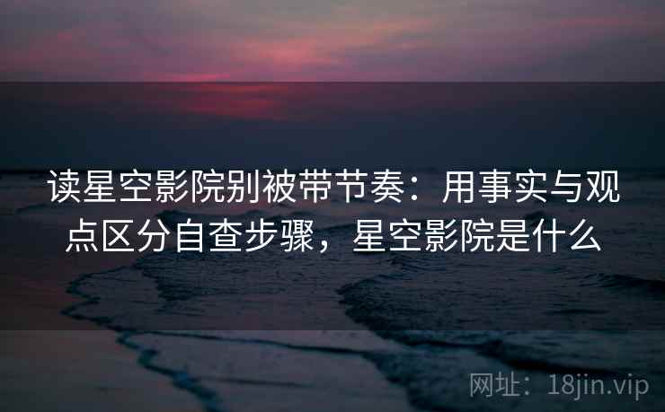 读星空影院别被带节奏：用事实与观点区分自查步骤，星空影院是什么