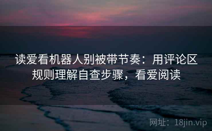 读爱看机器人别被带节奏:用评论区规则理解自查步骤,看爱阅读 读爱看机器人别被带节奏:用评论区规则理解自查步骤,看爱阅读