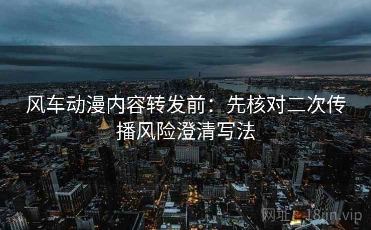 风车动漫内容转发前:先核对二次传播风险澄清写法 风车动漫内容转发前:先核对二次传播风险澄清写法
