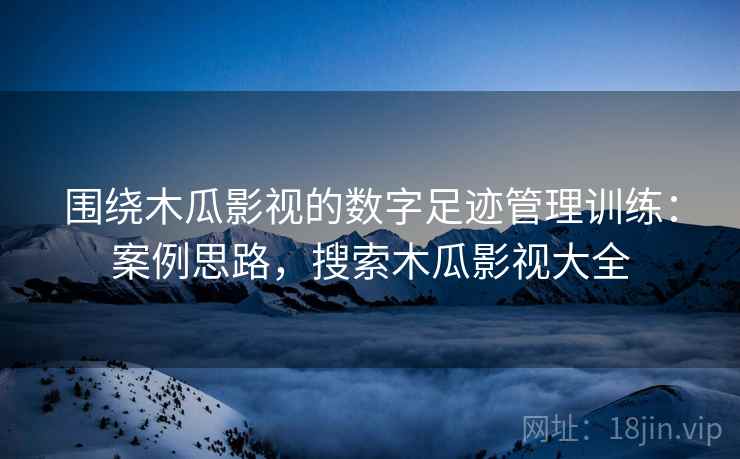 围绕木瓜影视的数字足迹管理训练:案例思路,搜索木瓜影视大全 围绕木瓜影视的数字足迹管理训练:案例思路,搜索木瓜影视大全