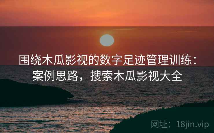 围绕木瓜影视的数字足迹管理训练:案例思路,搜索木瓜影视大全 围绕木瓜影视的数字足迹管理训练:案例思路,搜索木瓜影视大全