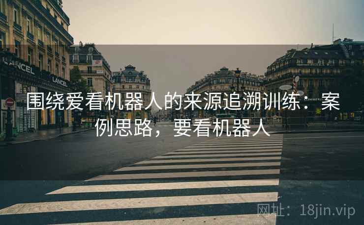 围绕爱看机器人的来源追溯训练：案例思路，要看机器人