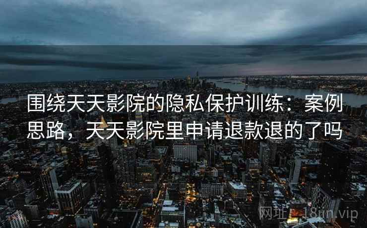 围绕天天影院的隐私保护训练:案例思路,天天影院里申请退款退的了吗 围绕天天影院的隐私保护训练:案例思路,天天影院里申请退款退的了吗