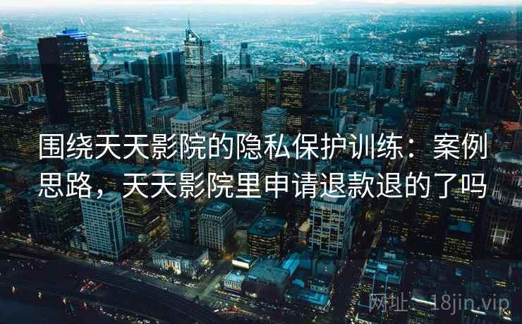 围绕天天影院的隐私保护训练:案例思路,天天影院里申请退款退的了吗 围绕天天影院的隐私保护训练:案例思路,天天影院里申请退款退的了吗
