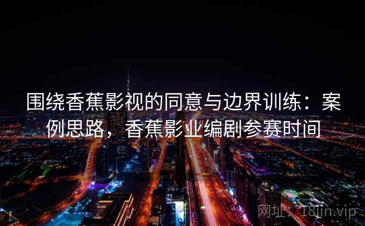 围绕香蕉影视的同意与边界训练:案例思路,香蕉影业编剧参赛时间 围绕香蕉影视的同意与边界训练:案例思路,香蕉影业编剧参赛时间