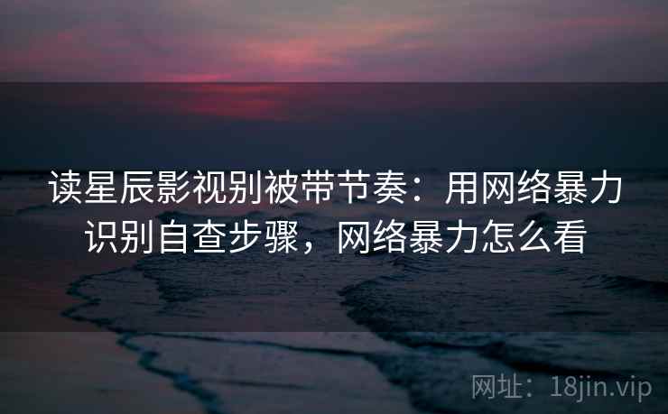 读星辰影视别被带节奏:用网络暴力识别自查步骤,网络暴力怎么看 读星辰影视别被带节奏:用网络暴力识别自查步骤,网络暴力怎么看