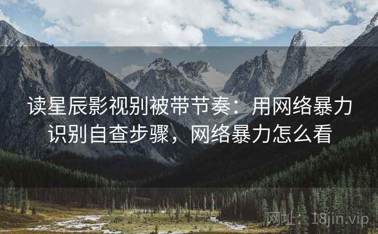 读星辰影视别被带节奏:用网络暴力识别自查步骤,网络暴力怎么看 读星辰影视别被带节奏:用网络暴力识别自查步骤,网络暴力怎么看