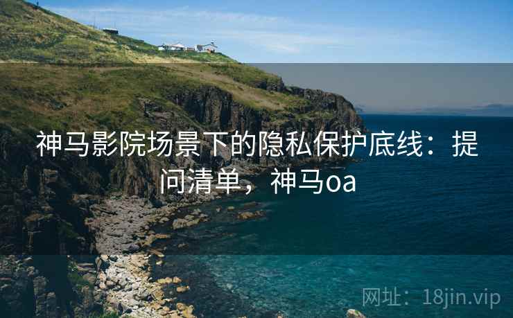 神马影院场景下的隐私保护底线：提问清单，神马oa