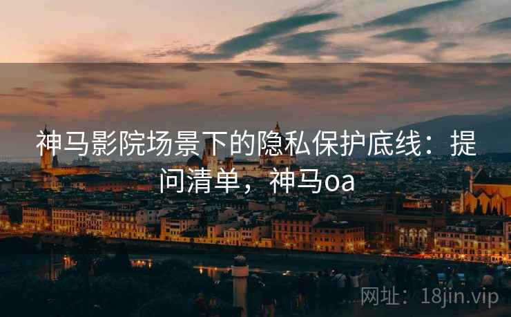 神马影院场景下的隐私保护底线：提问清单，神马oa