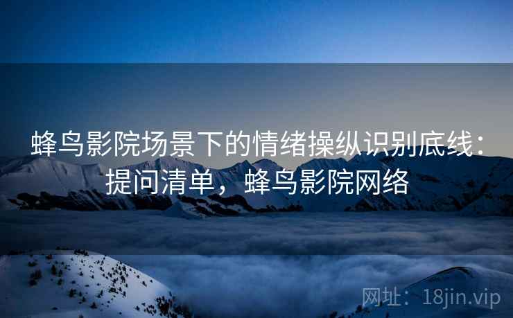 蜂鸟影院场景下的情绪操纵识别底线:提问清单,蜂鸟影院网络 蜂鸟影院场景下的情绪操纵识别底线:提问清单,蜂鸟影院网络