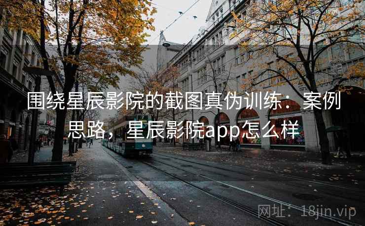 围绕星辰影院的截图真伪训练：案例思路，星辰影院app怎么样