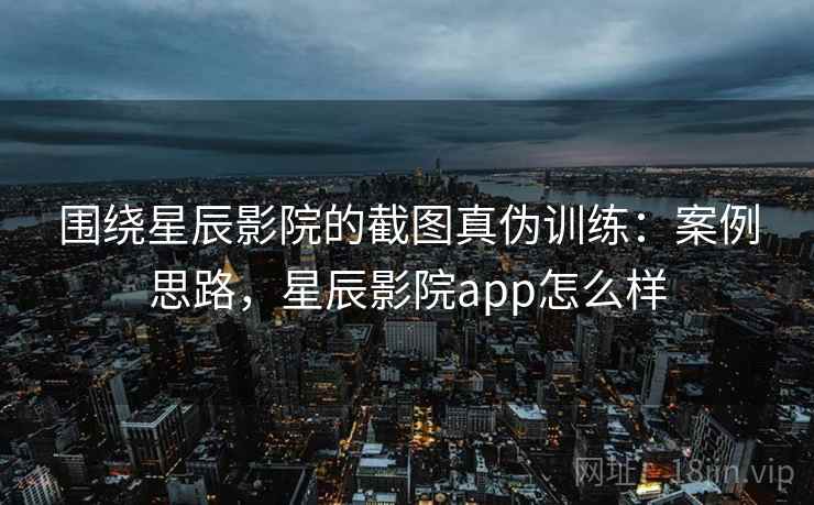 围绕星辰影院的截图真伪训练：案例思路，星辰影院app怎么样