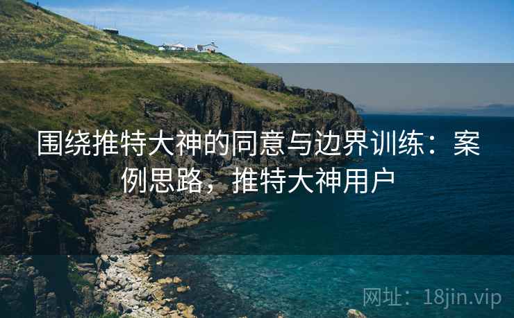 围绕推特大神的同意与边界训练:案例思路,推特大神用户 围绕推特大神的同意与边界训练:案例思路,推特大神用户