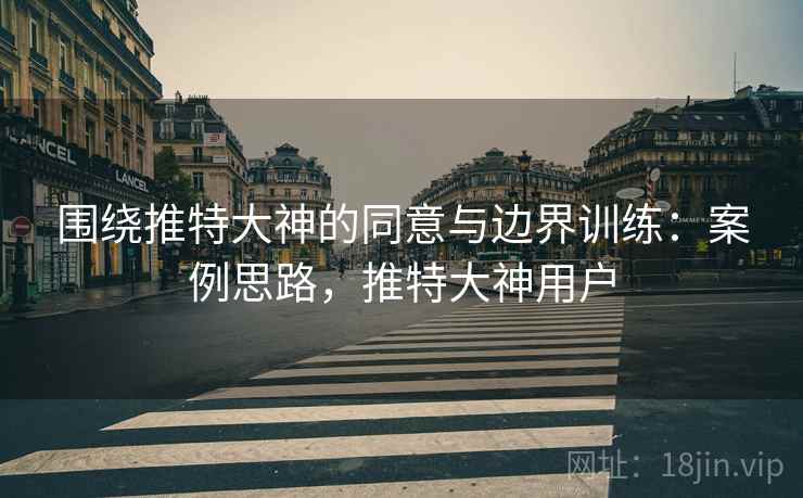 围绕推特大神的同意与边界训练:案例思路,推特大神用户 围绕推特大神的同意与边界训练:案例思路,推特大神用户