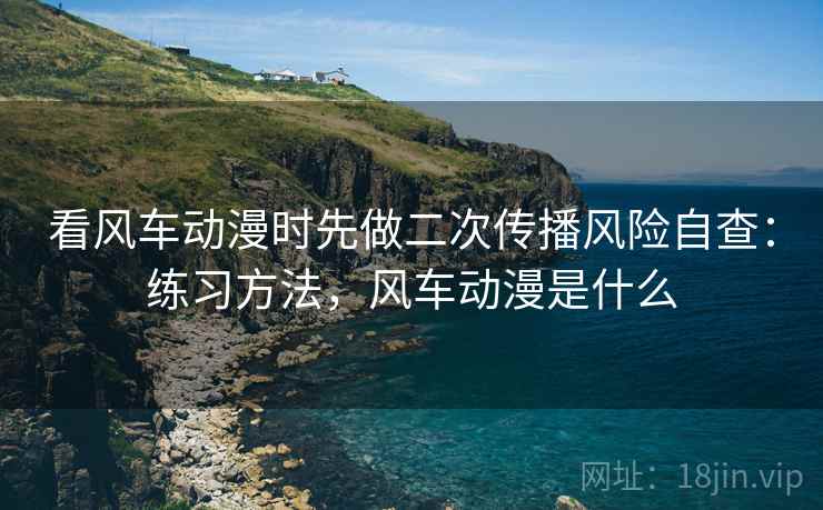 看风车动漫时先做二次传播风险自查:练习方法,风车动漫是什么 看风车动漫时先做二次传播风险自查:练习方法,风车动漫是什么