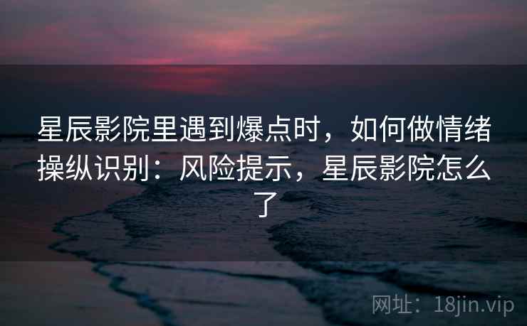 星辰影院里遇到爆点时,如何做情绪操纵识别:风险提示,星辰影院怎么了 星辰影院里遇到爆点时,如何做情绪操纵识别:风险提示,星辰影院怎么了