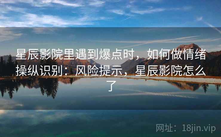 星辰影院里遇到爆点时,如何做情绪操纵识别:风险提示,星辰影院怎么了 星辰影院里遇到爆点时,如何做情绪操纵识别:风险提示,星辰影院怎么了
