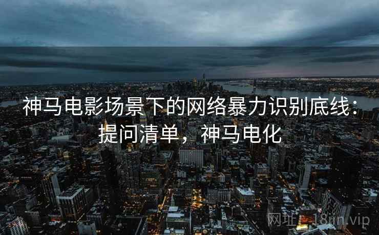 神马电影场景下的网络暴力识别底线：提问清单，神马电化
