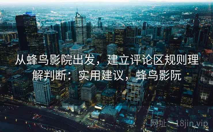 从蜂鸟影院出发，建立评论区规则理解判断：实用建议，蜂鸟影阮
